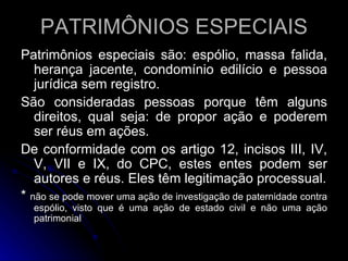 PATRIMÔNIOS ESPECIAIS Patrimônios especiais são: espólio, massa falida, herança jacente, condomínio edilício e pessoa jurídica sem registro. São consideradas pessoas porque têm alguns direitos, qual seja: de propor ação e poderem ser réus em ações. De conformidade com os artigo 12, incisos III, IV, V, VII e IX, do CPC, estes entes podem ser autores e réus. Eles têm legitimação processual. *  não se pode mover uma ação de investigação de paternidade contra espólio, visto que é uma ação de estado civil e não uma ação patrimonial 