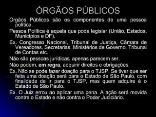 ÓRGÃOS PÚBLICOS Órgãos Públicos são os componentes de uma pessoa política. Pessoa Política é aquela que pode legislar (União, Estados, Municípios e DF). Ex. Congresso Nacional, Tribunal de Justiça, Câmara de Vereadores, Secretarias, Ministérios de Governo, Tribunal de Contas etc. Não são pessoas jurídicas, apenas parecem ser. Não podem,  em regra , adquirir direitos e obrigações. Ex. Não se pode fazer doação para o TJSP. Se tiver que ser feita uma doação será para o Estado de São Paulo, com finalidade de ir para o TJSP, mas quem adquire é o Estado de São Paulo. Ex. O Juiz errou ao aplicar uma pena. A ação será movida contra o Estado e não contra o Poder Judiciário. 
