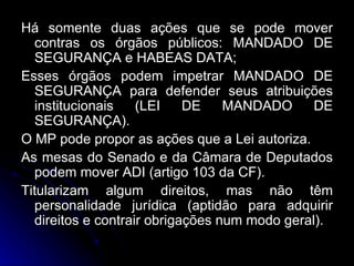 Há somente duas ações que se pode mover contras os órgãos públicos: MANDADO DE SEGURANÇA e HABEAS DATA; Esses órgãos podem impetrar MANDADO DE SEGURANÇA para defender seus atribuições institucionais (LEI DE MANDADO DE SEGURANÇA). O MP pode propor as ações que a Lei autoriza. As mesas do Senado e da Câmara de Deputados podem mover ADI (artigo 103 da CF). Titularizam algum direitos, mas não têm personalidade jurídica (aptidão para adquirir direitos e contrair obrigações num modo geral). 