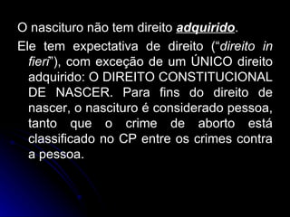 O nascituro não tem direito  adquirido . Ele tem expectativa de direito (“ direito in fieri ”), com exceção de um ÚNICO direito adquirido: O DIREITO CONSTITUCIONAL DE NASCER. Para fins do direito de nascer, o nascituro é considerado pessoa, tanto que o crime de aborto está classificado no CP entre os crimes contra a pessoa. 