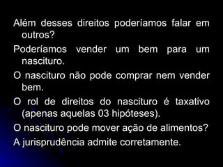 Além desses direitos poderíamos falar em outros? Poderíamos vender um bem para um nascituro. O nascituro não pode comprar nem vender bem. O rol de direitos do nascituro é taxativo (apenas aquelas 03 hipóteses). O nascituro pode mover ação de alimentos? A jurisprudência admite corretamente. 