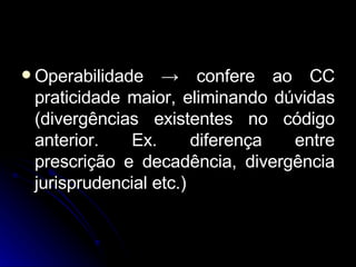 Operabilidade  ->  confere ao CC praticidade maior, eliminando dúvidas (divergências existentes no código anterior. Ex. diferença entre prescrição e decadência, divergência jurisprudencial etc.) 