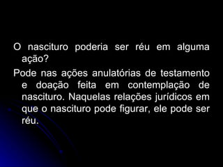 O nascituro poderia ser réu em alguma ação? Pode nas ações anulatórias de testamento e doação feita em contemplação de nascituro. Naquelas relações jurídicos em que o nascituro pode figurar, ele pode ser réu. 