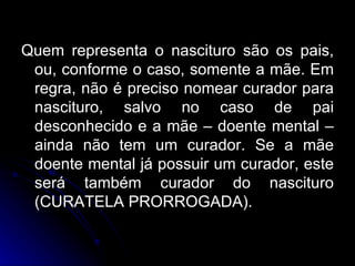 Quem representa o nascituro são os pais, ou, conforme o caso, somente a mãe. Em regra, não é preciso nomear curador para nascituro, salvo no caso de pai desconhecido e a mãe – doente mental – ainda não tem um curador. Se a mãe doente mental já possuir um curador, este será também curador do nascituro (CURATELA PRORROGADA).  