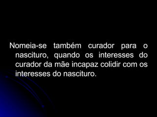 Nomeia-se também curador para o nascituro, quando os interesses do curador da mãe incapaz colidir com os interesses do nascituro. 