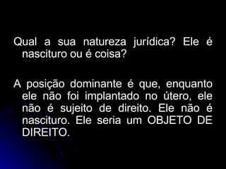 Qual a sua natureza jurídica? Ele é nascituro ou é coisa? A posição dominante é que, enquanto ele não foi implantado no útero, ele não é sujeito de direito. Ele não é nascituro. Ele seria um OBJETO DE DIREITO. 