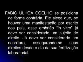 FÁBIO ULHOA COELHO se posiciona de forma contrária. Ele alega que, se houver uma manifestação por escrito dos pais, esse embrião “in vitro” já deve ser considerado um sujeito de direito. Já deve ser considerado um nascituro, assegurando-se seus direitos desde o dia da sua fertilização laboratorial. 