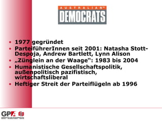 1977 gegründet ParteiführerInnen seit 2001: Natasha Stott-Despoja, Andrew Bartlett, Lynn Alison „ Zünglein an der Waage“: 1983 bis 2004 Humanistische Gesellschaftspolitik, außenpolitisch pazifistisch, wirtschaftsliberal Heftiger Streit der Parteiflügeln ab 1996 