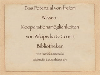 Das Potenzial von freiem

           Wissen-

Kooperationsmöglichkeiten

  von Wikipedia & Co mit

       Bibliotheken
       von Patrick Danowski

     Wikimedia Deutschland e.V.