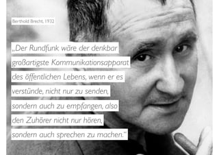 Berthold Brecht, 1932




„Der Rundfunk wäre der denkbar
großartigste Kommunikationsapparat
des öffentlichen Lebens, wenn er es
verstünde, nicht nur zu senden,
sondern auch zu empfangen, also
den Zuhörer nicht nur hören,
sondern auch sprechen zu machen.“
 
