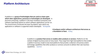 Global Data Strategy, Ltd. 2021
Platform Architecture
8
A platform is a product that serves or enables other products or services. Platforms (in the
context of digital business) exist at many levels. They range from high-level platforms that enable
a platform business model to low-level platforms that provide a collection of business and/or
technology capabilities that other products or services consume to deliver their own business
capabilities. - Gartner
A platform is a group of technologies that are used as a base upon
which other applications, processes or technologies are developed. In
personal computing, a platform is the basic hardware (computer) and
software (operating system) on which software applications can be run.
This environment constitutes the basic foundation upon which any
application or software is supported and/or developed. - Techopedia
A hardware and/or software architecture that serves as
a foundation or base. - PCMag
 