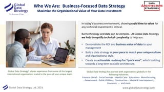 Global Data Strategy, Ltd. 2021
Who We Are: Business-Focused Data Strategy
Maximize the Organizational Value of Your Data Investment
In today’s business environment, showing rapid time to value for
any technical investment is critical.
But technology and data can be complex. At Global Data Strategy,
we help demystify technical complexity to help you:
• Demonstrate the ROI and business value of data to your
management
• Build a data strategy at your pace to match your unique culture
and organizational style.
• Create an actionable roadmap for “quick wins”, which building
towards a long-term scalable architecture.
Global Data Strategy’s shares experience from some of the largest
international organizations scaled to the pace of your unique team.
www.globaldatastrategy.com
Global Data Strategy has worked with organizations globally in the
following industries:
Finance · Retail · Social Services · Health Care · Education · Manufacturing
· Government · Public Utilities · Construction · Media & Entertainment ·
Insurance …. and more
 