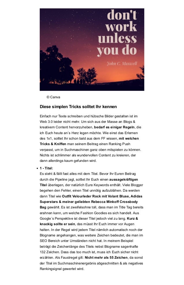 © Canva
Diese simplen Tricks solltet Ihr kennen
Einfach nur Texte schreiben und hübsche Bilder gestalten ist im
Web 3.0 leider nicht mehr. Um sich aus der Masse an Blogs &
kreativem Content hervorzuheben, bedarf es einiger Regeln, die
ich Euch heute an´s Herz legen möchte. Wie einst das Erlernen
des 1x1, solltet Ihr schon bald aus dem FF wissen, mit welchen
Tricks & Kniffen man seinem Beitrag einen Ranking Push
verpasst, um in Suchmaschinen ganz oben mitspielen zu können.
Nichts ist schlimmer als wundervollen Content zu kreieren, der
dann allerdings kaum gefunden wird.
• 1 - Titel:
Es steht & fällt fast alles mit dem Titel. Bevor Ihr Euren Beitrag
durch die Pipeline jagt, solltet Ihr Euch einen aussagekräftigen
Titel überlegen, der natürlich Eure Keywords enthält. Viele Blogger
begehen den Fehler, einen Titel unnötig aufzublähen. Da werden
dann Titel wie Outfit Velourleder Rock mit Volant Bluse, Adidas
Superstars & meiner geliebten Rebecca Minkoff Crossbody
Bag gewählt. Es ist zweifelsohne toll, dass man im Title Tag bereits
erahnen kann, um welche Fashion Goodies es sich handelt. Aus
Google´s Perspektive ist dieser Titel jedoch viel zu lang. Kurz &
knackig sollte er sein, das müsst Ihr Euch immer vor Augen
halten. In der Regel wird jedem Titel nämlich automatisch noch der
Blogname angehangen, was weitere Zeichen bedeutet, die man im
SEO Bereich unter Umständen nicht hat. In meinem Beispiel
beträgt die Zeichenlänge des Titels nebst Blogname sagenhafte
132 Zeichen. Dass das too much ist, muss ich Euch sicher nicht
erzählen. Als Faustregel gilt: Nicht mehr als 55 Zeichen, da sonst
der Titel im Suchmaschinenergebnis abgeschnitten & als negatives
Rankingsignal gewertet wird.
 