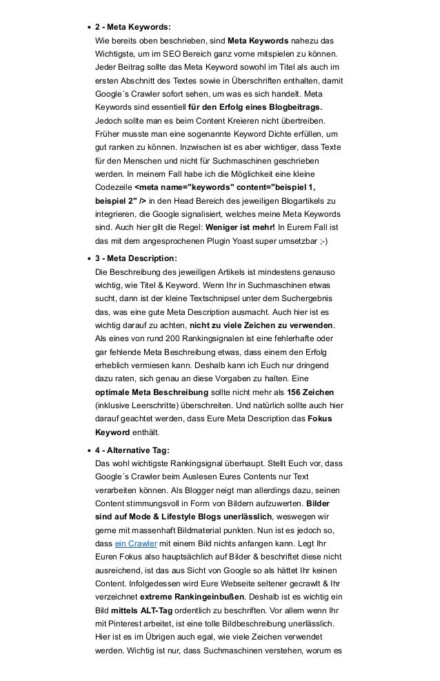 • 2 - Meta Keywords:
Wie bereits oben beschrieben, sind Meta Keywords nahezu das
Wichtigste, um im SEO Bereich ganz vorne mitspielen zu können.
Jeder Beitrag sollte das Meta Keyword sowohl im Titel als auch im
ersten Abschnitt des Textes sowie in Überschriften enthalten, damit
Google´s Crawler sofort sehen, um was es sich handelt. Meta
Keywords sind essentiell für den Erfolg eines Blogbeitrags.
Jedoch sollte man es beim Content Kreieren nicht übertreiben.
Früher musste man eine sogenannte Keyword Dichte erfüllen, um
gut ranken zu können. Inzwischen ist es aber wichtiger, dass Texte
für den Menschen und nicht für Suchmaschinen geschrieben
werden. In meinem Fall habe ich die Möglichkeit eine kleine
Codezeile <meta name="keywords" content="beispiel 1,
beispiel 2" /> in den Head Bereich des jeweiligen Blogartikels zu
integrieren, die Google signalisiert, welches meine Meta Keywords
sind. Auch hier gilt die Regel: Weniger ist mehr! In Eurem Fall ist
das mit dem angesprochenen Plugin Yoast super umsetzbar ;-)
• 3 - Meta Description:
Die Beschreibung des jeweiligen Artikels ist mindestens genauso
wichtig, wie Titel & Keyword. Wenn Ihr in Suchmaschinen etwas
sucht, dann ist der kleine Textschnipsel unter dem Suchergebnis
das, was eine gute Meta Description ausmacht. Auch hier ist es
wichtig darauf zu achten, nicht zu viele Zeichen zu verwenden.
Als eines von rund 200 Rankingsignalen ist eine fehlerhafte oder
gar fehlende Meta Beschreibung etwas, dass einem den Erfolg
erheblich vermiesen kann. Deshalb kann ich Euch nur dringend
dazu raten, sich genau an diese Vorgaben zu halten. Eine
optimale Meta Beschreibung sollte nicht mehr als 156 Zeichen
(inklusive Leerschritte) überschreiten. Und natürlich sollte auch hier
darauf geachtet werden, dass Eure Meta Description das Fokus
Keyword enthält.
• 4 - Alternative Tag:
Das wohl wichtigste Rankingsignal überhaupt. Stellt Euch vor, dass
Google´s Crawler beim Auslesen Eures Contents nur Text
verarbeiten können. Als Blogger neigt man allerdings dazu, seinen
Content stimmungsvoll in Form von Bildern aufzuwerten. Bilder
sind auf Mode & Lifestyle Blogs unerlässlich, weswegen wir
gerne mit massenhaft Bildmaterial punkten. Nun ist es jedoch so,
dass ein Crawler mit einem Bild nichts anfangen kann. Legt Ihr
Euren Fokus also hauptsächlich auf Bilder & beschriftet diese nicht
ausreichend, ist das aus Sicht von Google so als hättet Ihr keinen
Content. Infolgedessen wird Eure Webseite seltener gecrawlt & Ihr
verzeichnet extreme Rankingeinbußen. Deshalb ist es wichtig ein
Bild mittels ALT-Tag ordentlich zu beschriften. Vor allem wenn Ihr
mit Pinterest arbeitet, ist eine tolle Bildbeschreibung unerlässlich.
Hier ist es im Übrigen auch egal, wie viele Zeichen verwendet
werden. Wichtig ist nur, dass Suchmaschinen verstehen, worum es
 