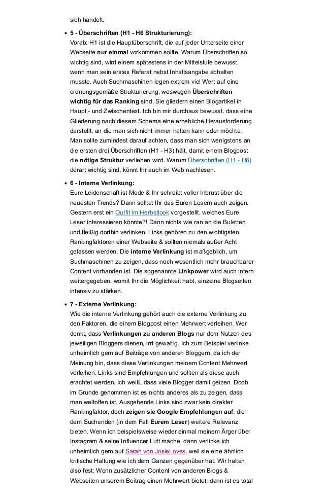 sich handelt.
• 5 - Überschriften (H1 - H6 Strukturierung):
Vorab: H1 ist die Hauptüberschrift, die auf jeder Unterseite einer
Webseite nur einmal vorkommen sollte. Warum Überschriften so
wichtig sind, wird einem spätestens in der Mittelstufe bewusst,
wenn man sein erstes Referat nebst Inhaltsangabe abhalten
musste. Auch Suchmaschinen legen extrem viel Wert auf eine
ordnungsgemäße Strukturierung, weswegen Überschriften
wichtig für das Ranking sind. Sie gliedern einen Blogartikel in
Haupt,- und Zwischentext. Ich bin mir durchaus bewusst, dass eine
Gliederung nach diesem Schema eine erhebliche Herausforderung
darstellt, an die man sich nicht immer halten kann oder möchte.
Man sollte zumindest darauf achten, dass man sich wenigstens an
die ersten drei Überschriften (H1 - H3) hält, damit einem Blogpost
die nötige Struktur verliehen wird. Warum Überschriften (H1 - H6)
derart wichtig sind, könnt Ihr auch im Web nachlesen.
• 6 - Interne Verlinkung:
Eure Leidenschaft ist Mode & Ihr schreibt voller Inbrust über die
neuesten Trends? Dann solltet Ihr das Euren Lesern auch zeigen.
Gestern erst ein Outfit im Herbstlook vorgestellt, welches Eure
Leser interessieren könnte?! Dann nichts wie ran an die Buletten
und fleißig dorthin verlinken. Links gehören zu den wichtigsten
Rankingfaktoren einer Webseite & sollten niemals außer Acht
gelassen werden. Die interne Verlinkung ist maßgeblich, um
Suchmaschinen zu zeigen, dass noch wesentlich mehr brauchbarer
Content vorhanden ist. Die sogenannte Linkpower wird auch intern
weitergegeben, womit Ihr die Möglichkeit habt, einzelne Blogseiten
intensiv zu stärken.
• 7 - Externe Verlinkung:
Wie die interne Verlinkung gehört auch die externe Verlinkung zu
den Faktoren, die einem Blogpost einen Mehrwert verleihen. Wer
denkt, dass Verlinkungen zu anderen Blogs nur dem Nutzen des
jeweiligen Bloggers dienen, irrt gewaltig. Ich zum Beispiel verlinke
unheimlich gern auf Beiträge von anderen Bloggern, da ich der
Meinung bin, dass diese Verlinkungen meinem Content Mehrwert
verleihen. Links sind Empfehlungen und sollten als diese auch
erachtet werden. Ich weiß, dass viele Blogger damit geizen. Doch
im Grunde genommen ist es nichts anderes als zu zeigen, dass
man weltoffen ist. Ausgehende Links sind zwar kein direkter
Rankingfaktor, doch zeigen sie Google Empfehlungen auf, die
dem Suchenden (in dem Fall Eurem Leser) weitere Relevanz
bieten. Wenn ich beispielsweise wieder einmal meinem Ärger über
Instagram & seine Influencer Luft mache, dann verlinke ich
unheimlich gern auf Sarah von JosieLoves, weil sie eine ähnlich
kritische Haltung wie ich dem Ganzen gegenüber hat. Wir halten
also fest: Wenn zusätzlicher Content von anderen Blogs &
Webseiten unserem Beitrag einen Mehrwert bietet, dann ist es total
 