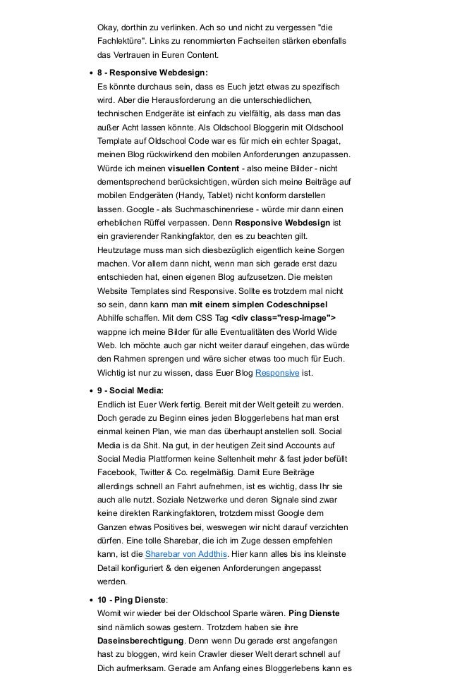 Okay, dorthin zu verlinken. Ach so und nicht zu vergessen "die
Fachlektüre". Links zu renommierten Fachseiten stärken ebenfalls
das Vertrauen in Euren Content.
• 8 - Responsive Webdesign:
Es könnte durchaus sein, dass es Euch jetzt etwas zu spezifisch
wird. Aber die Herausforderung an die unterschiedlichen,
technischen Endgeräte ist einfach zu vielfältig, als dass man das
außer Acht lassen könnte. Als Oldschool Bloggerin mit Oldschool
Template auf Oldschool Code war es für mich ein echter Spagat,
meinen Blog rückwirkend den mobilen Anforderungen anzupassen.
Würde ich meinen visuellen Content - also meine Bilder - nicht
dementsprechend berücksichtigen, würden sich meine Beiträge auf
mobilen Endgeräten (Handy, Tablet) nicht konform darstellen
lassen. Google - als Suchmaschinenriese - würde mir dann einen
erheblichen Rüffel verpassen. Denn Responsive Webdesign ist
ein gravierender Rankingfaktor, den es zu beachten gilt.
Heutzutage muss man sich diesbezüglich eigentlich keine Sorgen
machen. Vor allem dann nicht, wenn man sich gerade erst dazu
entschieden hat, einen eigenen Blog aufzusetzen. Die meisten
Website Templates sind Responsive. Sollte es trotzdem mal nicht
so sein, dann kann man mit einem simplen Codeschnipsel
Abhilfe schaffen. Mit dem CSS Tag <div class="resp-image">
wappne ich meine Bilder für alle Eventualitäten des World Wide
Web. Ich möchte auch gar nicht weiter darauf eingehen, das würde
den Rahmen sprengen und wäre sicher etwas too much für Euch.
Wichtig ist nur zu wissen, dass Euer Blog Responsive ist.
• 9 - Social Media:
Endlich ist Euer Werk fertig. Bereit mit der Welt geteilt zu werden.
Doch gerade zu Beginn eines jeden Bloggerlebens hat man erst
einmal keinen Plan, wie man das überhaupt anstellen soll. Social
Media is da Shit. Na gut, in der heutigen Zeit sind Accounts auf
Social Media Plattformen keine Seltenheit mehr & fast jeder befüllt
Facebook, Twitter & Co. regelmäßig. Damit Eure Beiträge
allerdings schnell an Fahrt aufnehmen, ist es wichtig, dass Ihr sie
auch alle nutzt. Soziale Netzwerke und deren Signale sind zwar
keine direkten Rankingfaktoren, trotzdem misst Google dem
Ganzen etwas Positives bei, weswegen wir nicht darauf verzichten
dürfen. Eine tolle Sharebar, die ich im Zuge dessen empfehlen
kann, ist die Sharebar von Addthis. Hier kann alles bis ins kleinste
Detail konfiguriert & den eigenen Anforderungen angepasst
werden.
• 10 - Ping Dienste:
Womit wir wieder bei der Oldschool Sparte wären. Ping Dienste
sind nämlich sowas gestern. Trotzdem haben sie ihre
Daseinsberechtigung. Denn wenn Du gerade erst angefangen
hast zu bloggen, wird kein Crawler dieser Welt derart schnell auf
Dich aufmerksam. Gerade am Anfang eines Bloggerlebens kann es
 