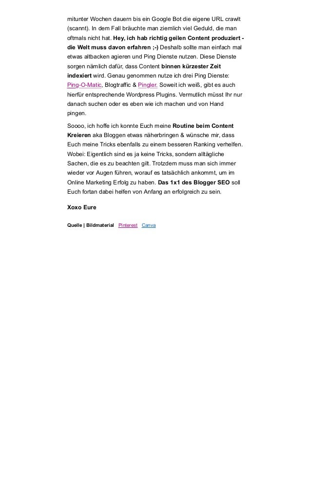 mitunter Wochen dauern bis ein Google Bot die eigene URL crawlt
(scannt). In dem Fall bräuchte man ziemlich viel Geduld, die man
oftmals nicht hat. Hey, ich hab richtig geilen Content produziert -
die Welt muss davon erfahren ;-) Deshalb sollte man einfach mal
etwas altbacken agieren und Ping Dienste nutzen. Diese Dienste
sorgen nämlich dafür, dass Content binnen kürzester Zeit
indexiert wird. Genau genommen nutze ich drei Ping Dienste:
Ping-O-Matic, Blogtraffic & Pingler. Soweit ich weiß, gibt es auch
hierfür entsprechende Wordpress Plugins. Vermutlich müsst Ihr nur
danach suchen oder es eben wie ich machen und von Hand
pingen.
Soooo, ich hoffe ich konnte Euch meine Routine beim Content
Kreieren aka Bloggen etwas näherbringen & wünsche mir, dass
Euch meine Tricks ebenfalls zu einem besseren Ranking verhelfen.
Wobei: Eigentlich sind es ja keine Tricks, sondern alltägliche
Sachen, die es zu beachten gilt. Trotzdem muss man sich immer
wieder vor Augen führen, worauf es tatsächlich ankommt, um im
Online Marketing Erfolg zu haben. Das 1x1 des Blogger SEO soll
Euch fortan dabei helfen von Anfang an erfolgreich zu sein.
Xoxo Eure
Quelle | Bildmaterial Pinterest Canva
 