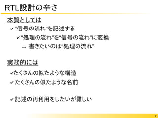 2
RTL設計の辛さ
✔ “ ”信号の流れ を記述する
✔ “ ” “ ”処理の流れ を 信号の流れ に変換
↔ “ ”書きたいのは 処理の流れ
✔たくさんの似たような構造
✔ たくさんの似たような名前
✔ 記述の再利用をしたいが難しい
本質としては
実務的には
 