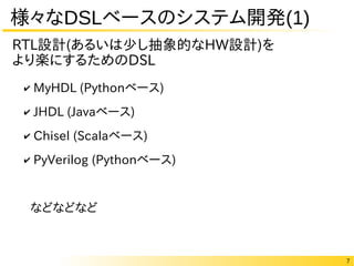 7
様々なDSLベースのシステム開発(1)
✔ MyHDL (Pythonベース)
✔ JHDL (Javaベース)
✔ Chisel (Scalaベース)
✔ PyVerilog (Pythonベース)
などなどなど
RTL設計(あるいは少し抽象的なHW設計)を
より楽にするためのDSL
 