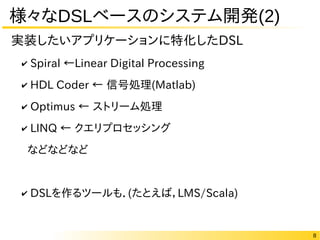 8
様々なDSLベースのシステム開発(2)
✔ Spiral ←Linear Digital Processing
✔ HDL Coder ← 信号処理(Matlab)
✔ Optimus ← ストリーム処理
✔ LINQ ← クエリプロセッシング
などなどなど
✔ DSLを作るツールも．(たとえば，LMS/Scala)
実装したいアプリケーションに特化したDSL
 