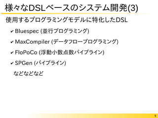 9
様々なDSLベースのシステム開発(3)
✔ Bluespec (並行プログラミング)
✔ MaxCompiler (データフロープログラミング)
✔ FloPoCo (浮動小数点数パイプライン)
✔ SPGen (パイプライン)
などなどなど
使用するプログラミングモデルに特化したDSL
 