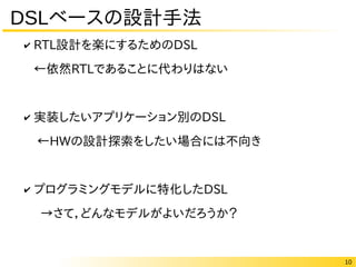 10
DSLベースの設計手法
✔ RTL設計を楽にするためのDSL
←依然RTLであることに代わりはない
✔ 実装したいアプリケーション別のDSL
←HWの設計探索をしたい場合には不向き
✔ プログラミングモデルに特化したDSL
→さて，どんなモデルがよいだろうか？
 