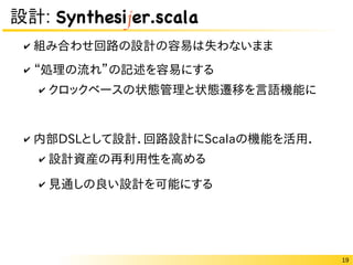 19
設計: Synthesijer.scala
✔ 組み合わせ回路の設計の容易は失わないまま
✔ “処理の流れ”の記述を容易にする
✔ クロックベースの状態管理と状態遷移を言語機能に
✔ 内部DSLとして設計．回路設計にScalaの機能を活用．
✔ 設計資産の再利用性を高める
✔ 見通しの良い設計を可能にする
 