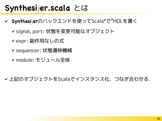 20
Synthesijer.scala とは
✔ Synthesijerのバックエンドを使ってScala“で”HDLを書く
✔ signal, port: 状態を変更可能なオブジェクト
✔ expr: 副作用なしの式
✔ sequencer: 状態遷移機械
✔ module: モジュール全体
✔ 上記のオブジェクトをScalaでインスタンス化．つなぎ合わせる．
 