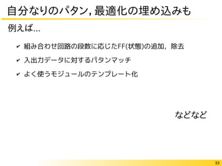 33
自分なりのパタン，最適化の埋め込みも
✔ 組み合わせ回路の段数に応じたFF(状態)の追加，除去
✔ 入出力データに対するパタンマッチ
✔ よく使うモジュールのテンプレート化
例えば...
などなど
 