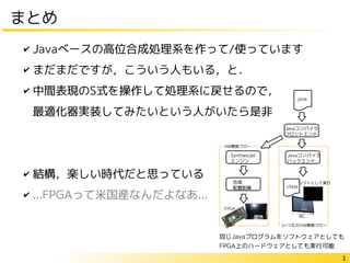 1
まとめ
✔ Javaベースの高位合成処理系を作って/使っています
✔ まだまだですが，こういう人もいる，と．
✔ 中間表現のS式を操作して処理系に戻せるので，
最適化器実装してみたいという人がいたら是非
✔ 結構，楽しい時代だと思っている
✔ ...FPGAって米国産なんだよなあ...
Javaコンパイラ
フロントエンド
Synthesijer
エンジン
Javaコンパイラ
バックエンド
.class
ソフトとして実行
同じJavaプログラムをソフトウェアとしても
FPGA上のハードウェアとしても実行可能
 
