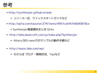2
参考
✔ http://synthesijer.github.io/web
✔ リソース一式，クイックスタートガイドなど
✔ http://qiita.com/kazunori279/items/4951ca5f6164040878ce
✔ Synthesijer関連資料まとめ Qiita
✔ http://labs.beatcraft.com/ja/index.php?Synthesijer
✔ Altera DE0-nanoでのサンプルの動作手順など
✔ http://wasa-labo.com/wp/
✔ わさらぼ ブログ – 開発状況，Tipsなど
 