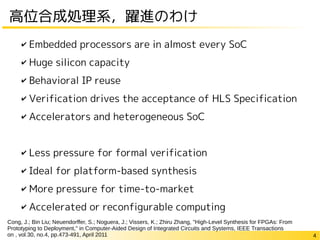 4
高位合成処理系，躍進のわけ
✔ Embedded processors are in almost every SoC
✔ Huge silicon capacity
✔ Behavioral IP reuse
✔ Verification drives the acceptance of HLS Specification
✔ Accelerators and heterogeneous SoC
✔ Less pressure for formal verification
✔ Ideal for platform-based synthesis
✔ More pressure for time-to-market
✔ Accelerated or reconfigurable computing
Cong, J.; Bin Liu; Neuendorffer, S.; Noguera, J.; Vissers, K.; Zhiru Zhang, "High-Level Synthesis for FPGAs: From
Prototyping to Deployment," in Computer-Aided Design of Integrated Circuits and Systems, IEEE Transactions
on , vol.30, no.4, pp.473-491, April 2011
 