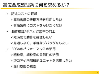 2
高位合成処理系に何を求めるか？
✔ 記述コストの軽減
✔ 高抽象度の表現方法を利用したい
✔ 言語習得にコストをかけたくない
✔　動作検証/デバッグ効率の向上
✔ 短時間で動作を確認したい
✔ 見通しよく，手軽なデバッグをしたい
✔　FPGAのパフォーマンスの活用
✔ 粗粒度，細粒度の並列性の活用
✔ IPコアや内部機能ユニットを活用したい
✔ 設計空間の探索
 