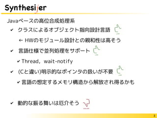 3
Synthesijer
✔ クラスによるオブジェクト指向設計言語
　← HWのモジュール設計との親和性は高そう
✔　言語仕様で並列処理をサポート
✔ Thread，wait-notify
✔　(Cと違い)明示的なポインタの扱いが不要
✔ 言語の想定するメモリ構造から解放され得るかも
✔ 動的な振る舞いは厄介そう
Javaベースの高位合成処理系
 