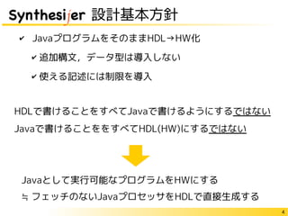 4
Synthesijer 設計基本方針
✔ JavaプログラムをそのままHDL→HW化
✔ 追加構文，データ型は導入しない
✔ 使える記述には制限を導入
HDLで書けることをすべてJavaで書けるようにするではない
Javaで書けることををすべてHDL(HW)にするではない
Javaとして実行可能なプログラムをHWにする
≒ フェッチのないJavaプロセッサをHDLで直接生成する
 