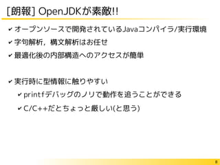 8
[朗報] OpenJDKが素敵!!
✔ オープンソースで開発されているJavaコンパイラ/実行環境
✔ 字句解析，構文解析はお任せ
✔ 最適化後の内部構造へのアクセスが簡単
✔ 実行時に型情報に触りやすい
✔ printfデバッグのノリで動作を追うことができる
✔ C/C++だとちょっと厳しい(と思う)
 