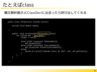 11
たとえばclass
public class JCTopVisitor extends Visitor{
private final Module module;
...
public void visitClassDef(JCClassDecl that){
for (JCTree def : that.defs) {
if(def == null){
;
}else if(def instanceof JCMethodDecl){
def.accept(this);
}else if(def instanceof JCVariableDecl){
def.accept(new JCStmtVisitor(module));
}else{
System.err.printf("Unknown class: %s (%s)", def, def.getClass());
}
}
}
...
構文解析器がJCClassDeclに出会ったら呼び出してくれる
 