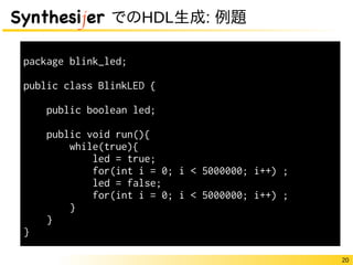 20
Synthesijer でのHDL生成: 例題
package blink_led;
public class BlinkLED {
public boolean led;
public void run(){
while(true){
led = true;
for(int i = 0; i < 5000000; i++) ;
led = false;
for(int i = 0; i < 5000000; i++) ;
}
}
}
 