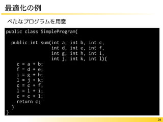 28
最適化の例
べたなプログラムを用意
public class SimpleProgram{
public int sum(int a, int b, int c,
int d, int e, int f,
int g, int h, int i,
int j, int k, int l){
c = a + b;
f = d + e;
i = g + h;
l = j + k;
c = c + f;
l = l + i;
c = c + l;
return c;
}
}
 