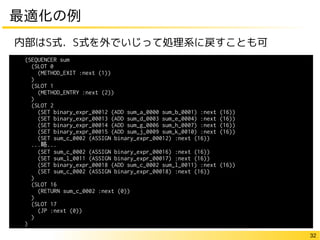 32
最適化の例
内部はS式．S式を外でいじって処理系に戻すことも可
(SEQUENCER sum
(SLOT 0
(METHOD_EXIT :next (1))
)
(SLOT 1
(METHOD_ENTRY :next (2))
)
(SLOT 2
(SET binary_expr_00012 (ADD sum_a_0000 sum_b_0001) :next (16))
(SET binary_expr_00013 (ADD sum_d_0003 sum_e_0004) :next (16))
(SET binary_expr_00014 (ADD sum_g_0006 sum_h_0007) :next (16))
(SET binary_expr_00015 (ADD sum_j_0009 sum_k_0010) :next (16))
(SET sum_c_0002 (ASSIGN binary_expr_00012) :next (16))
...略...
(SET sum_c_0002 (ASSIGN binary_expr_00016) :next (16))
(SET sum_l_0011 (ASSIGN binary_expr_00017) :next (16))
(SET binary_expr_00018 (ADD sum_c_0002 sum_l_0011) :next (16))
(SET sum_c_0002 (ASSIGN binary_expr_00018) :next (16))
)
(SLOT 16
(RETURN sum_c_0002 :next (0))
)
(SLOT 17
(JP :next (0))
)
)
 