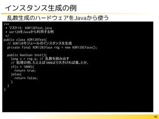 40
インスタンス生成の例
乱数生成のハードウェアをJavaから使う
/**
* リスト16: XOR128Test.java
* xor128をJavaから利用する例
*/
public class XOR128Test{
// XOR128モジュールのインスタンスを生成
private final XOR128Iface rng = new XOR128Iface();
public boolean test(){
long v = rng.q; // 乱数を読み出す
// 処理の例．たとえば1000より大きければ真，とか．
if(v > 1000){
return true;
}else{
return false;
}
}
}
 