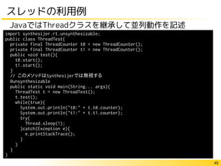 45
スレッドの利用例
JavaではThreadクラスを継承して並列動作を記述
import synthesijer.rt.unsynthesizable;
public class ThreadTest{
private final ThreadCounter t0 = new ThreadCounter();
private final ThreadCounter t1 = new ThreadCounter();
public void test(){
t0.start();
t1.start();
}
// このメソッドはSynthesijerでは無視する
@unsynthesizable
public static void main(String... args){
ThreadTest t = new ThreadTest();
t.test();
while(true){
System.out.println("t0:" + t.t0.counter);
System.out.println("t1:" + t.t1.counter);
try{
Thread.sleep(1);
}catch(Exception e){
e.printStackTrace();
}
}
}
}
 