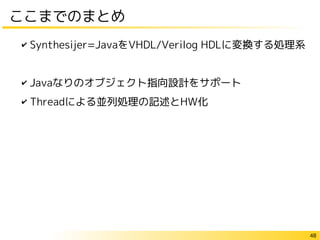 48
ここまでのまとめ
✔ Synthesijer=JavaをVHDL/Verilog HDLに変換する処理系
✔ Javaなりのオブジェクト指向設計をサポート
✔ Threadによる並列処理の記述とHW化
 