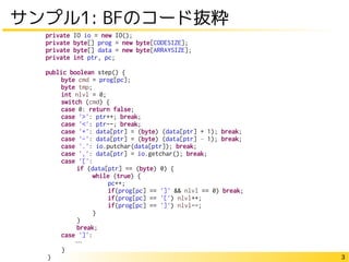 3
サンプル1: BFのコード抜粋
private IO io = new IO();
private byte[] prog = new byte[CODESIZE];
private byte[] data = new byte[ARRAYSIZE];
private int ptr, pc;
public boolean step() {
byte cmd = prog[pc];
byte tmp;
int nlvl = 0;
switch (cmd) {
case 0: return false;
case '>': ptr++; break;
case '<': ptr--; break;
case '+': data[ptr] = (byte) (data[ptr] + 1); break;
case '-': data[ptr] = (byte) (data[ptr] – 1); break;
case '.': io.putchar(data[ptr]); break;
case ',': data[ptr] = io.getchar(); break;
case '[':
if (data[ptr] == (byte) 0) {
while (true) {
pc++;
if(prog[pc] == ']' && nlvl == 0) break;
if(prog[pc] == '[') nlvl++;
if(prog[pc] == ']') nlvl--;
}
}
break;
case ']':
…
}
}
 
