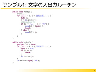 7
サンプル1: 文字の入出力ルーチン
public void read() {
prompt();
for (int i = 0; i < CODESIZE; i++) {
byte b;
b = io.getchar();
//io.putchar(b);
if (b == 'n' || b == 'r') {
prog[i] = (byte) 0;
break;
} else {
prog[i] = b;
}
}
}
public void print() {
boolean flag = true;
for (int i = 0; i < CODESIZE; i++) {
byte b = prog[i];
if (b == 0) {
break;
}
io.putchar(b);
}
io.putchar((byte) 'n');
}
 