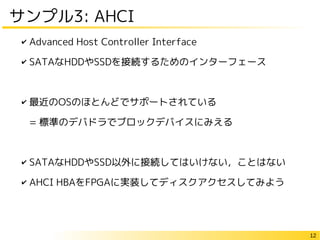 12
サンプル3: AHCI
✔ Advanced Host Controller Interface
✔ SATAなHDDやSSDを接続するためのインターフェース
✔ 最近のOSのほとんどでサポートされている
= 標準のデバドラでブロックデバイスにみえる
✔ SATAなHDDやSSD以外に接続してはいけない，ことはない
✔ AHCI HBAをFPGAに実装してディスクアクセスしてみよう
 