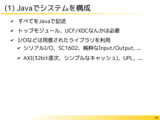 21
(1) Javaでシステムを構成
✔ すべてをJavaで記述
✔ トップモジュール，UCF/XDCなんかは必要
✔ I/Oなどは用意されたライブラリを利用
✔ シリアルI/O，SC1602，純粋なInput/Output, ...
✔ AXI(32bit逐次，シンプルなキャッシュ)，UPL，...
 