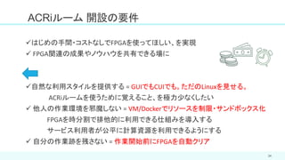 34
✓はじめの手間・コストなしでFPGAを使ってほしい、を実現
✓ FPGA関連の成果やノウハウを共有できる場に
✓自然な利用スタイルを提供する = GUIでもCUIでも。ただのLinuxを見せる。
ACRiルームを使うために覚えること、を極力少なくしたい
✓ 他人の作業環境を邪魔しない = VM/Dockerでリソースを制限・サンドボックス化
FPGAを時分割で排他的に利用できる仕組みを導入する
サービス利用者が公平に計算資源を利用できるようにする
✓ 自分の作業跡を残さない = 作業開始前にFPGAを自動クリア
ACRiルーム 開設の要件
 