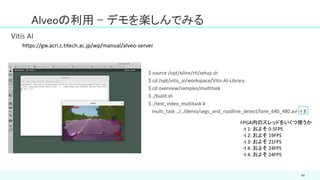 44
Alveoの利用 - デモを楽しんでみる
Vitis AI
$ source /opt/xilinx/rtl/setup.sh
$ cd /opt/vitis_ai/workspace/Vitis-AI-Library
$ cd overview/samples/multitask
$ ./build.sh
$ ./test_video_multitask ¥
multi_task ../../demo/segs_and_roadline_detect/lane_640_480.avi -t 8
FPGA内のスレッドをいくつ使うか
-t 1: およそ 9.5FPS
-t 2: およそ 19FPS
-t 3: およそ 21FPS
-t 4: およそ 24FPS
-t 4: およそ 24FPS
https://gw.acri.c.titech.ac.jp/wp/manual/alveo-server
 