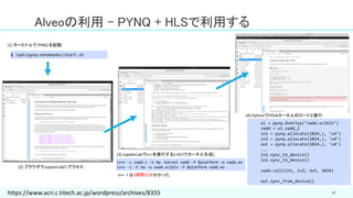 47
Alveoの利用 – PYNQ + HLSで利用する
!v++ -c vadd.c –t hw –kernel vadd –f $platform –o vadd.xo
!v++ -l –t hw –o vadd.xclbin –f $platform vadd.xo
v++ -l は1時間15分かかった
$ /opt/pynq-notebooks/start.sh
(1) ターミナルで PYNQ を起動
(2) ブラウザでJupyterLabにアクセス
(3) JupyterLabでv++を実行する(=HLSでカーネル生成)
ol = pynq.Overlay(‘vadd.xclbin’)
vadd = ol.vadd_1
in1 = pynq.allocate(1024,), ‘u4’)
in2 = pynq.allocate(1024,), ‘u4’)
out = pynq.allocate(1024,), ‘u4’)
...
in1.sync_to_device()
in2.sync_to_device()
vadd.call(in1, in2, out, 1024)
out.sync_from_device()
(4) PythonでFPGAカーネルのロードと実行
https://www.acri.c.titech.ac.jp/wordpress/archives/8355
 